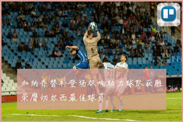 加纳乔替补登场双响助力球队获胜荣膺切尔西最佳球员